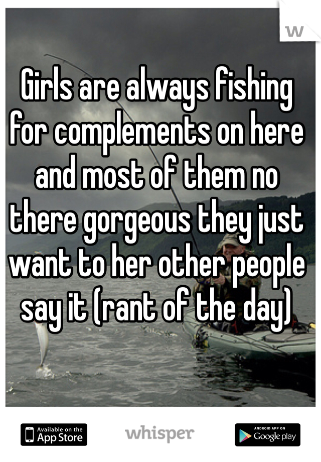 Girls are always fishing for complements on here and most of them no there gorgeous they just want to her other people say it (rant of the day) 