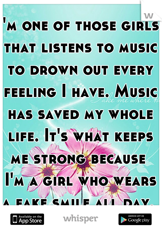 I'm one of those girls that listens to music to drown out every feeling I have. Music has saved my whole life. It's what keeps me strong because  I'm a girl who wears a fake smile all day.  