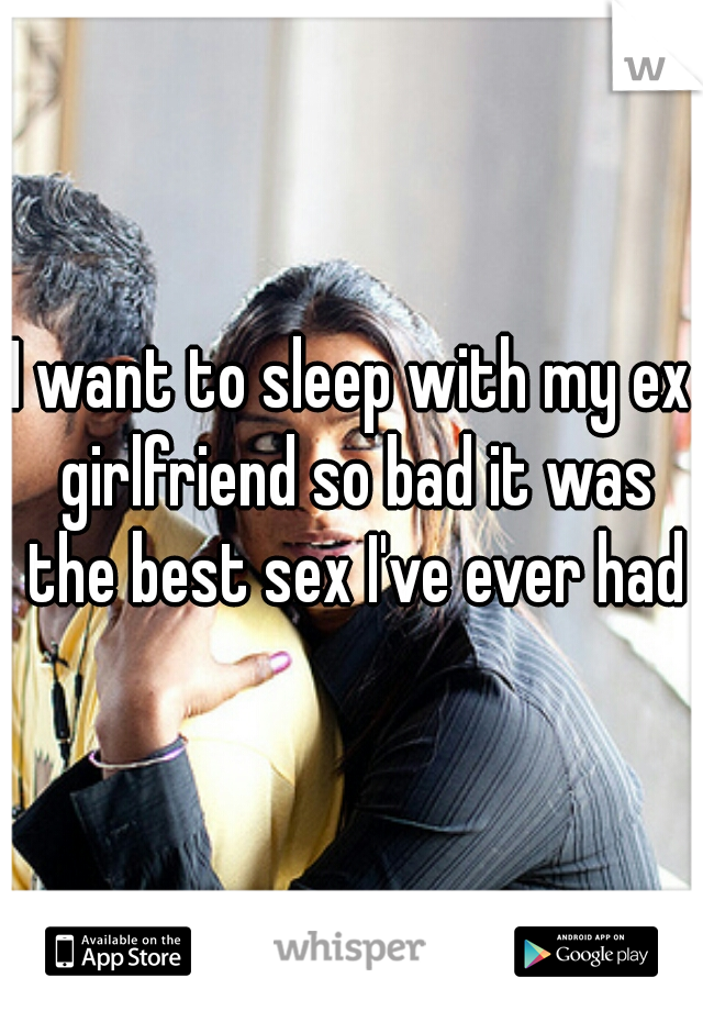 I want to sleep with my ex girlfriend so bad it was the best sex I've ever had