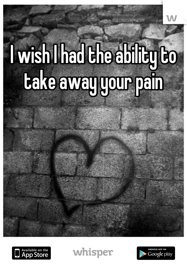 I wish I had the ability to
take away your pain