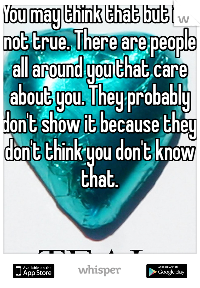 You may think that but it's not true. There are people all around you that care about you. They probably don't show it because they don't think you don't know that.