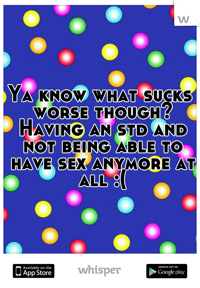 Ya know what sucks worse though? Having an std and not being able to have sex anymore at all :(