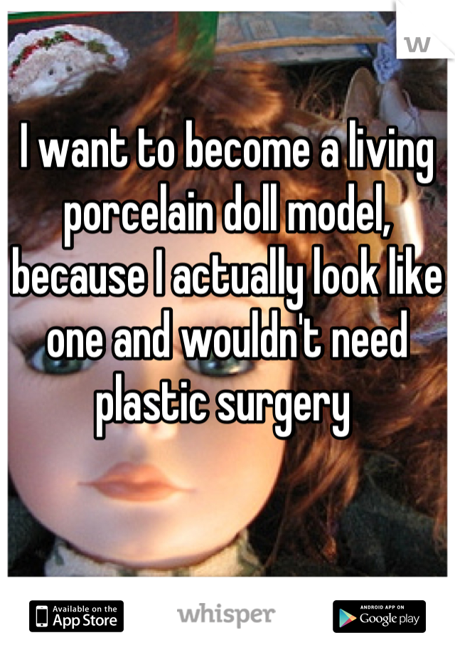 I want to become a living porcelain doll model, because I actually look like one and wouldn't need plastic surgery 