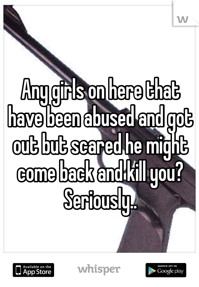 Any girls on here that have been abused and got out but scared he might come back and kill you?  
Seriously..