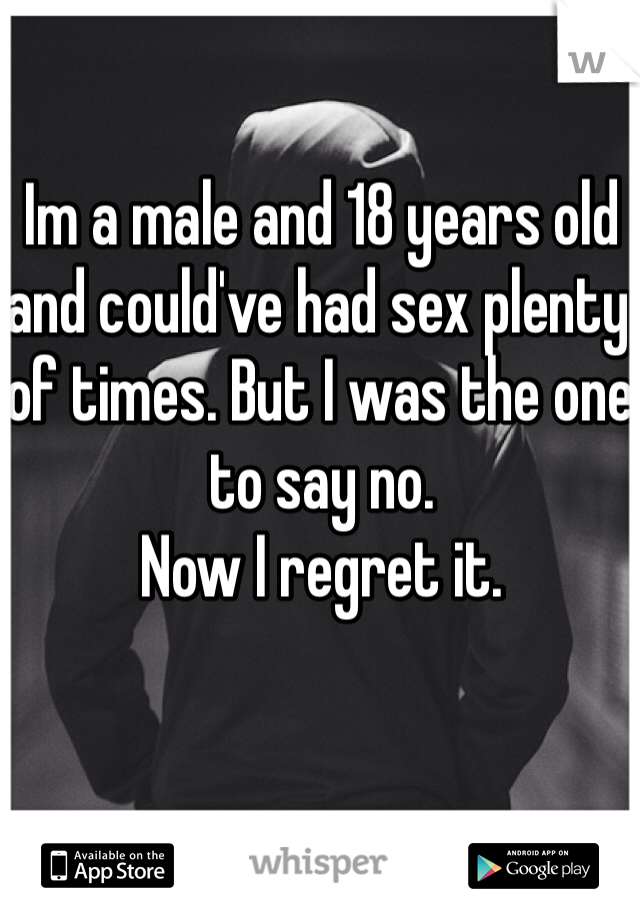 Im a male and 18 years old and could've had sex plenty of times. But I was the one to say no.
Now I regret it.