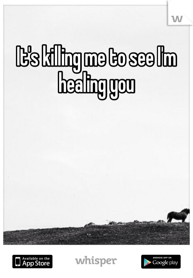 It's killing me to see I'm healing you