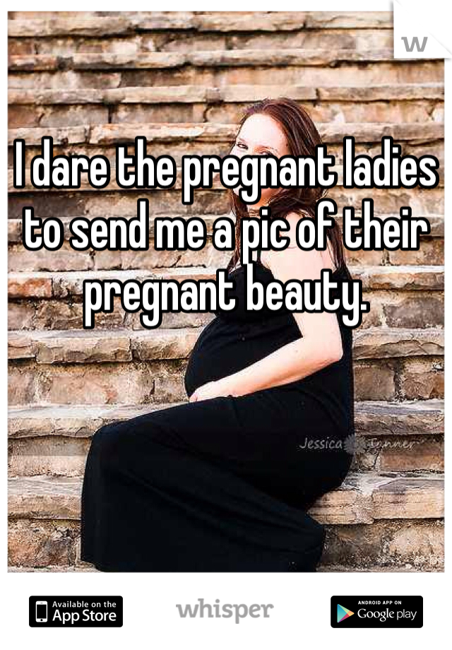 I dare the pregnant ladies to send me a pic of their pregnant beauty. 