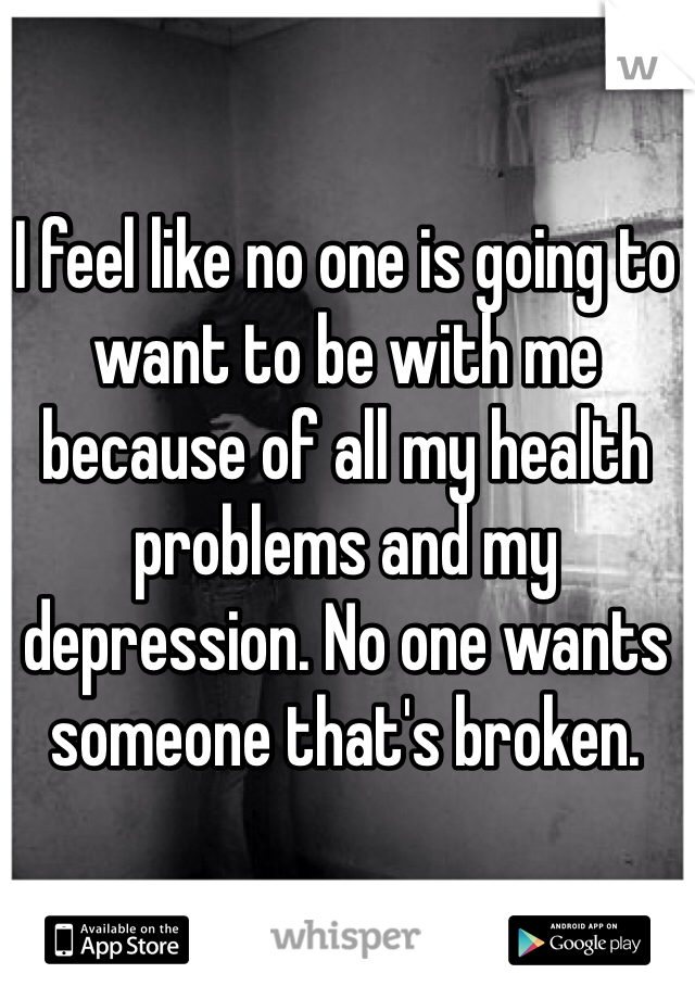 I feel like no one is going to want to be with me because of all my health problems and my depression. No one wants someone that's broken.