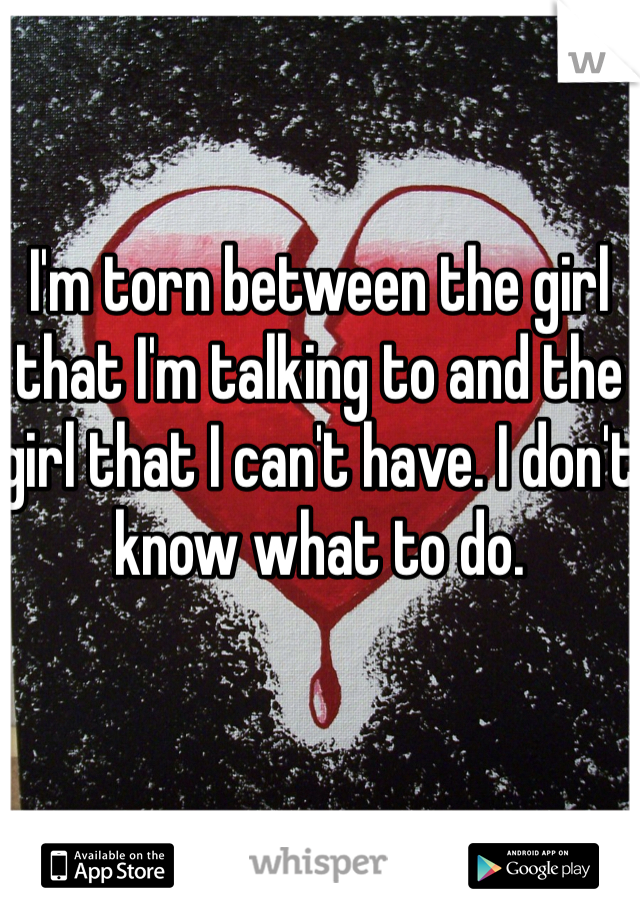 I'm torn between the girl that I'm talking to and the girl that I can't have. I don't know what to do. 