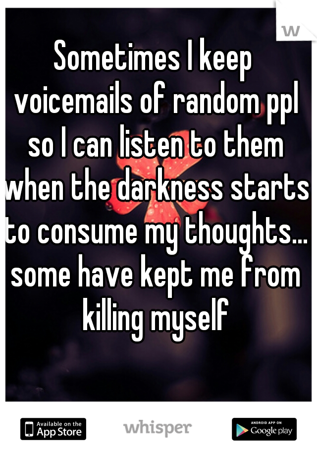 Sometimes I keep voicemails of random ppl so I can listen to them when the darkness starts to consume my thoughts... some have kept me from killing myself