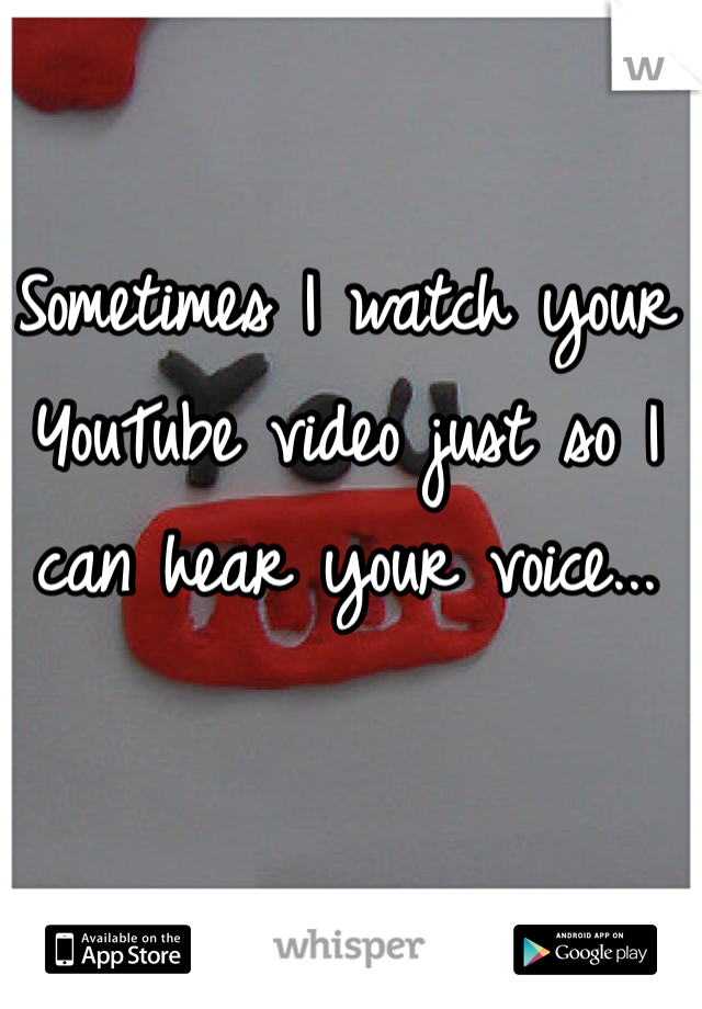 Sometimes I watch your YouTube video just so I can hear your voice...