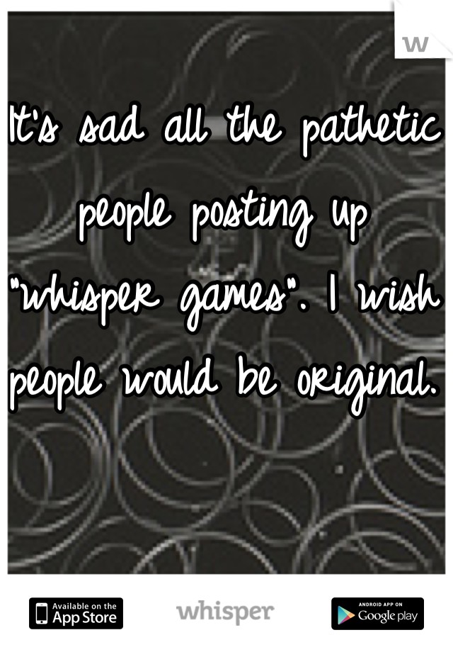 It's sad all the pathetic people posting up "whisper games". I wish people would be original. 