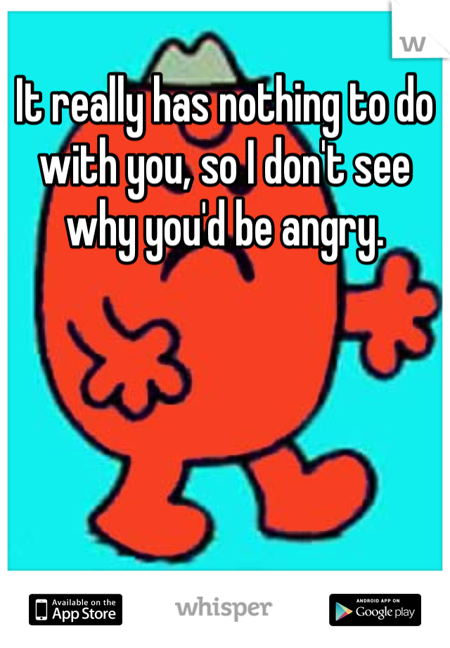 It really has nothing to do with you, so I don't see why you'd be angry.