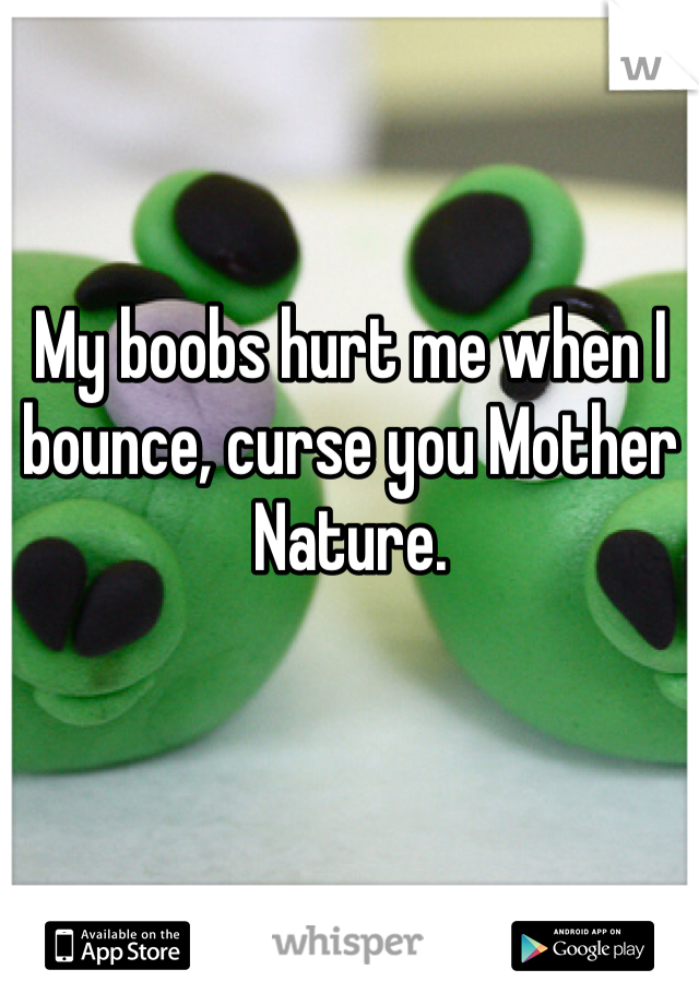 My boobs hurt me when I bounce, curse you Mother Nature. 