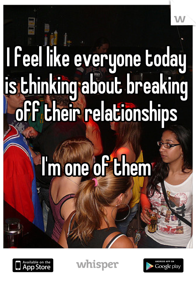 I feel like everyone today is thinking about breaking off their relationships 

I'm one of them