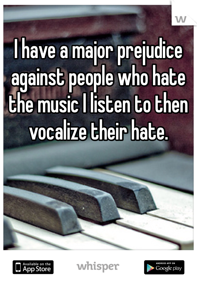 I have a major prejudice against people who hate the music I listen to then vocalize their hate.