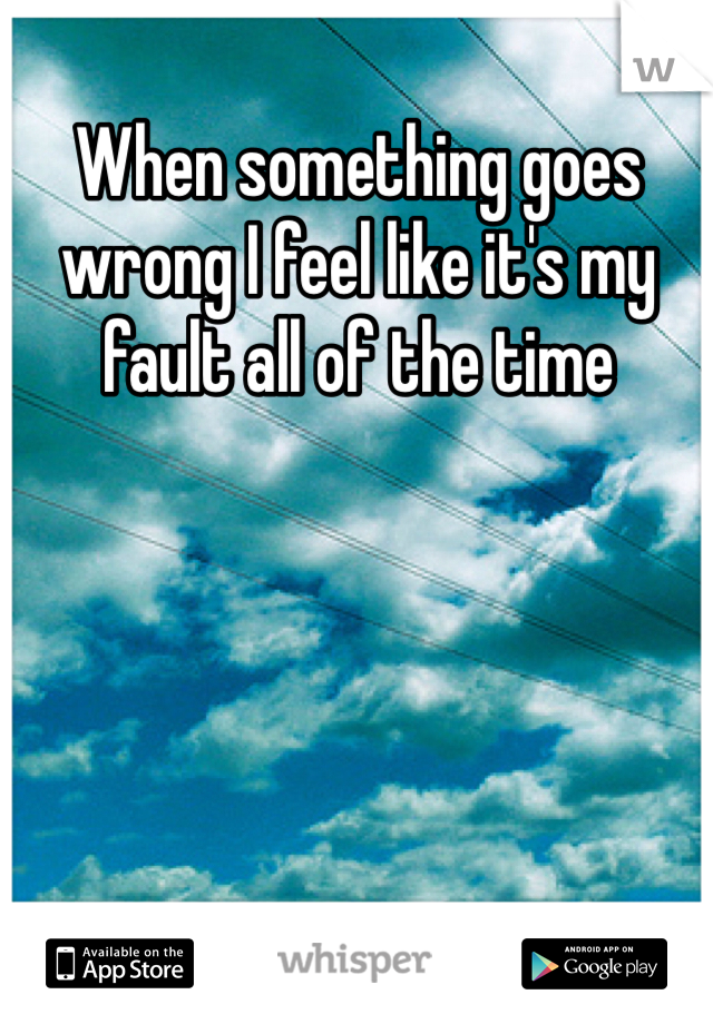 When something goes wrong I feel like it's my fault all of the time