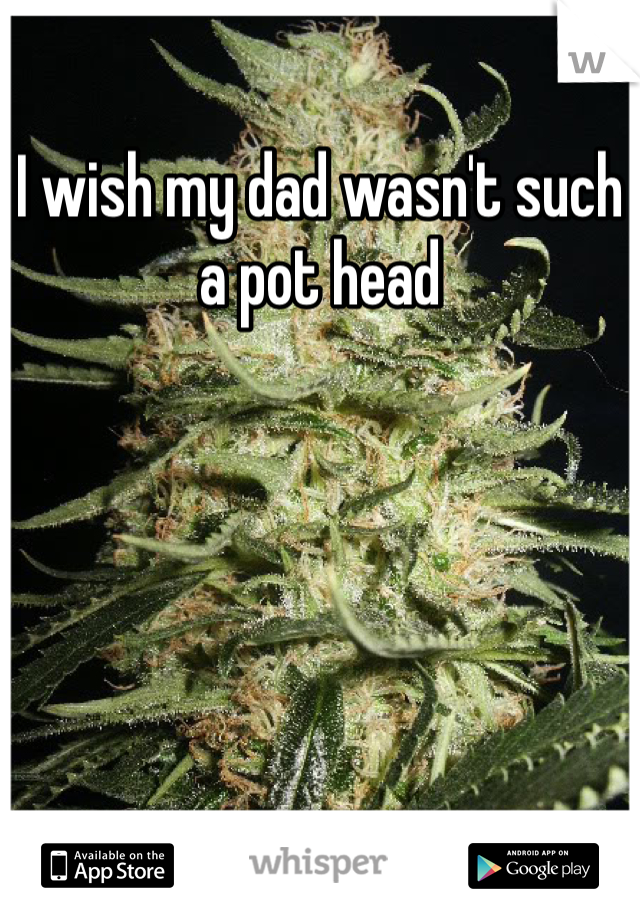 I wish my dad wasn't such a pot head 
