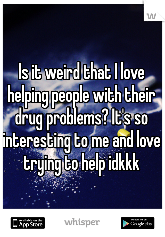 Is it weird that I love helping people with their drug problems? It's so interesting to me and love trying to help idkkk