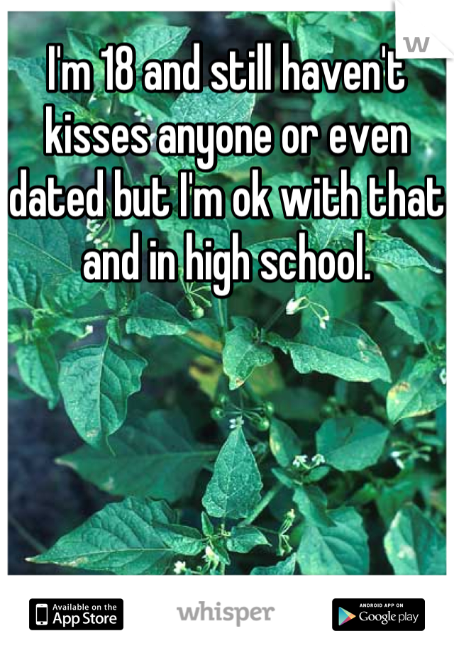 I'm 18 and still haven't kisses anyone or even dated but I'm ok with that and in high school.