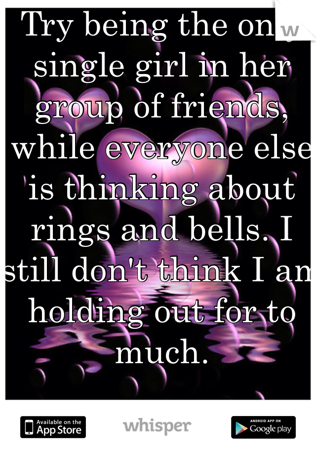 Try being the only single girl in her group of friends, while everyone else is thinking about rings and bells. I still don't think I am holding out for to much.