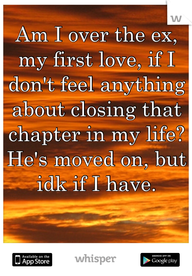 Am I over the ex, my first love, if I don't feel anything about closing that chapter in my life? He's moved on, but idk if I have. 