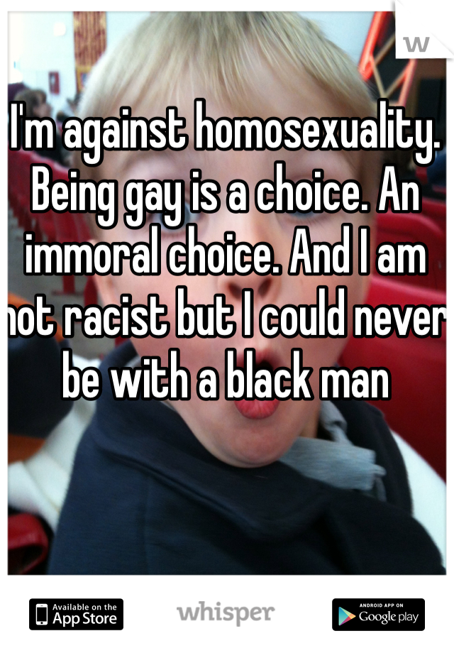 I'm against homosexuality. Being gay is a choice. An immoral choice. And I am not racist but I could never be with a black man 