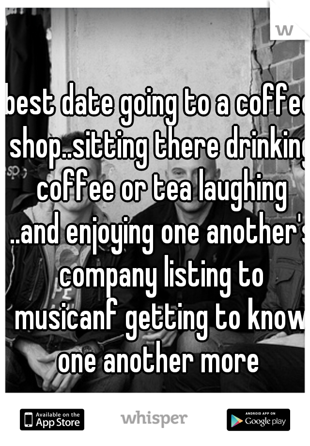 best date going to a coffee shop..sitting there drinking coffee or tea laughing ..and enjoying one another's company listing to musicanf getting to know one another more 