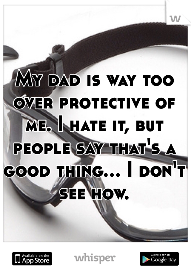 My dad is way too over protective of me. I hate it, but people say that's a good thing... I don't see how. 