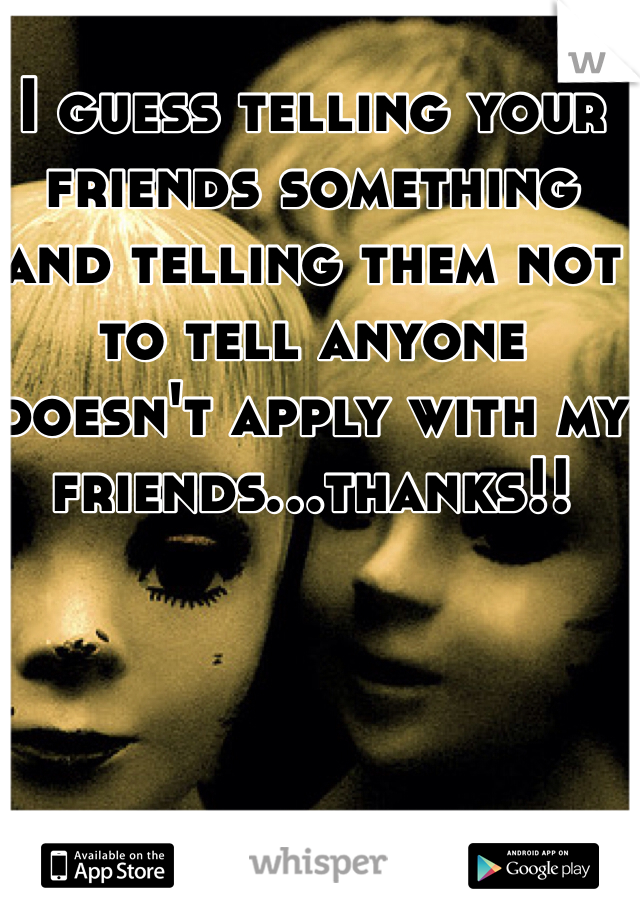 I guess telling your friends something and telling them not to tell anyone doesn't apply with my friends...thanks!!