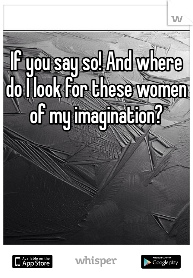 If you say so! And where do I look for these women of my imagination? 