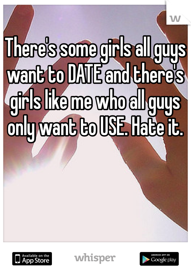 There's some girls all guys want to DATE and there's girls like me who all guys only want to USE. Hate it. 