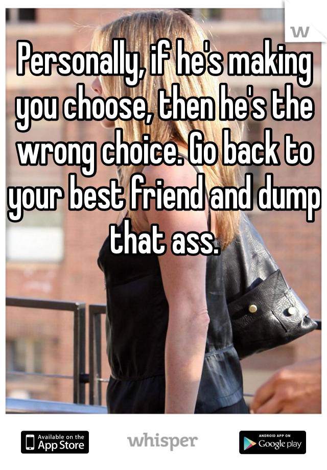 Personally, if he's making you choose, then he's the wrong choice. Go back to your best friend and dump that ass.