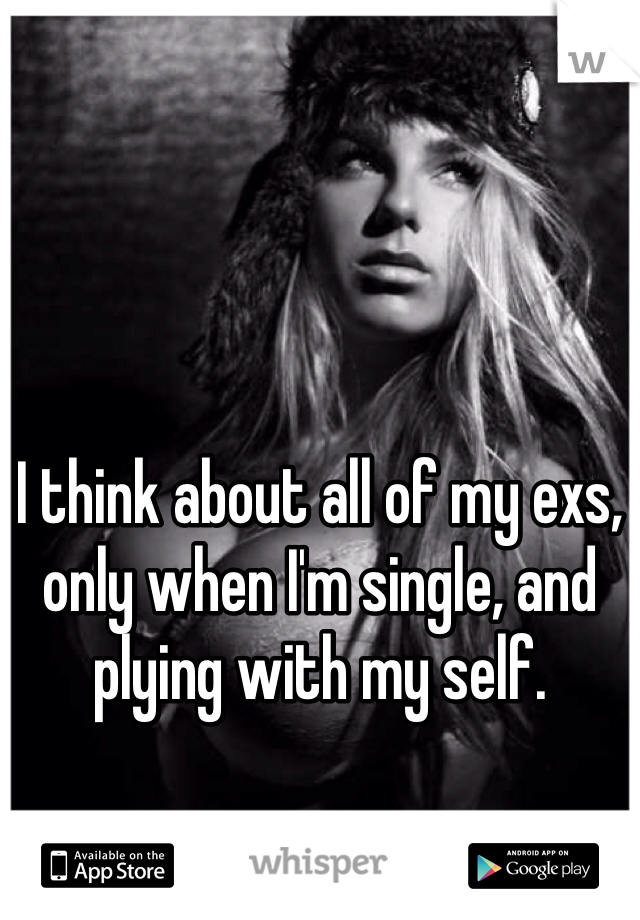 I think about all of my exs, only when I'm single, and plying with my self.