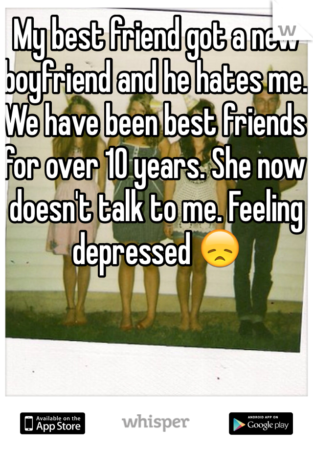 My best friend got a new boyfriend and he hates me. We have been best friends for over 10 years. She now doesn't talk to me. Feeling depressed 😞