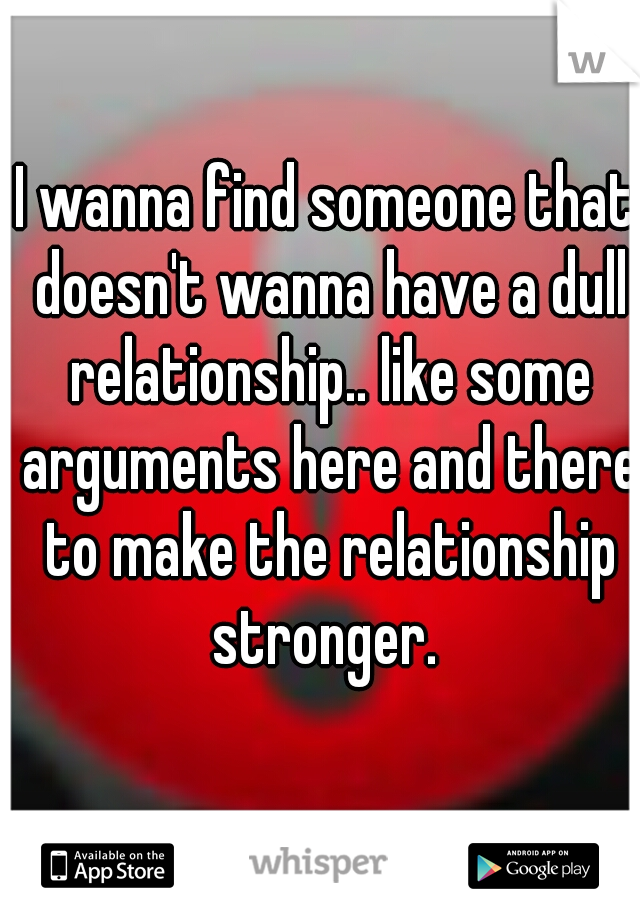 I wanna find someone that doesn't wanna have a dull relationship.. like some arguments here and there to make the relationship stronger. 