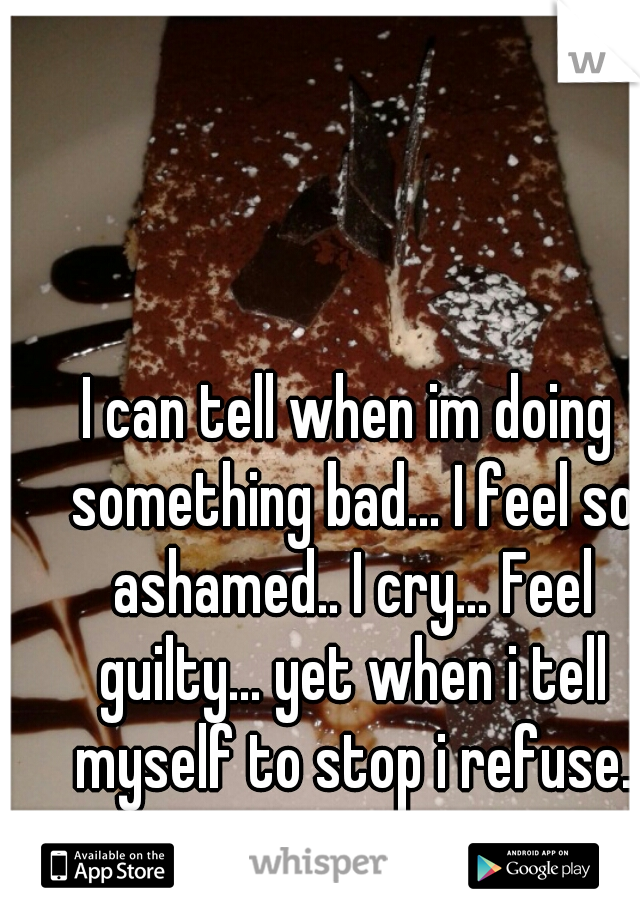 I can tell when im doing something bad... I feel so ashamed.. I cry... Feel guilty... yet when i tell myself to stop i refuse.