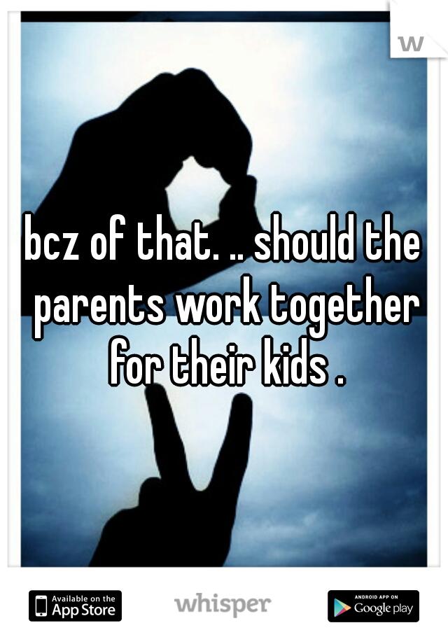 bcz of that. .. should the parents work together for their kids .