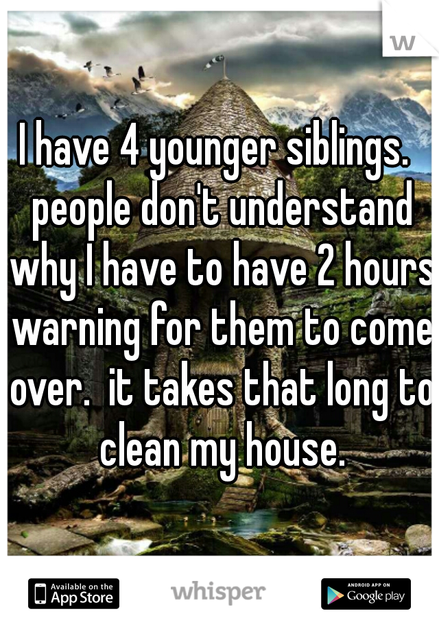 I have 4 younger siblings.  people don't understand why I have to have 2 hours warning for them to come over.  it takes that long to clean my house.