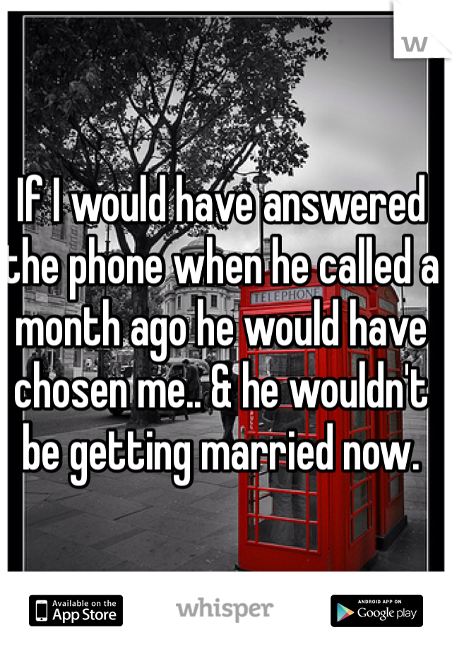 If I would have answered the phone when he called a month ago he would have chosen me.. & he wouldn't be getting married now.  