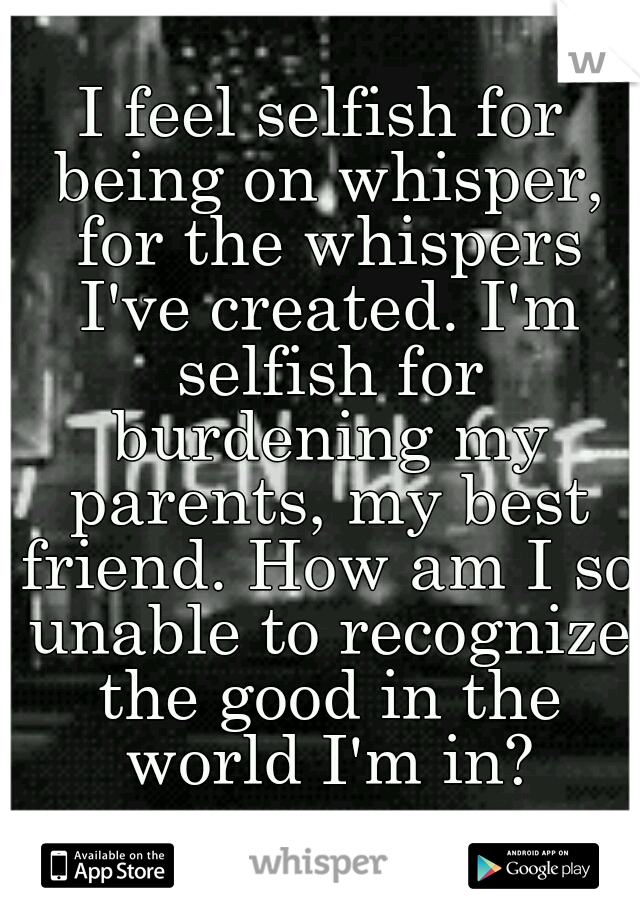 I feel selfish for being on whisper, for the whispers I've created. I'm selfish for burdening my parents, my best friend. How am I so unable to recognize the good in the world I'm in?