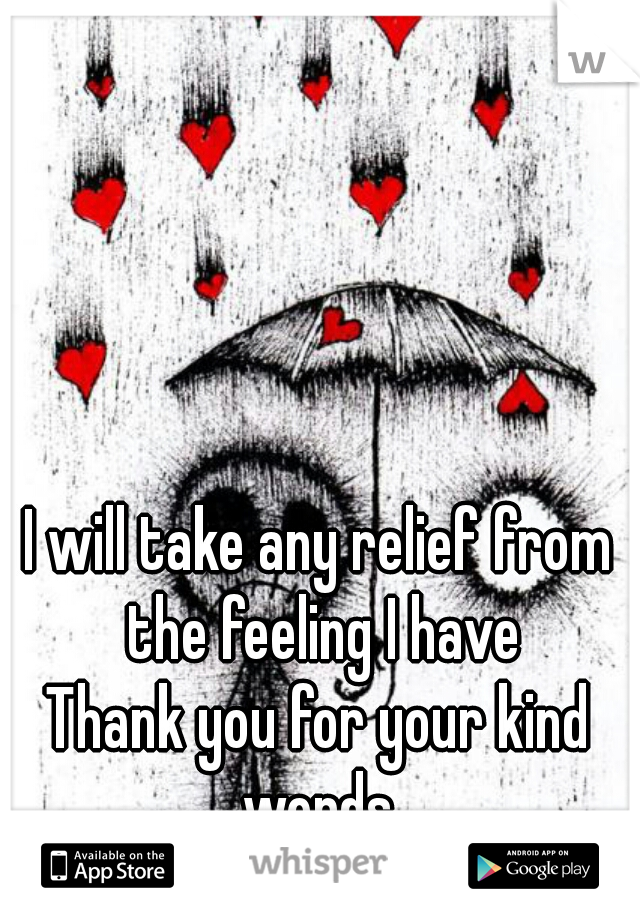 I will take any relief from the feeling I have

Thank you for your kind words 