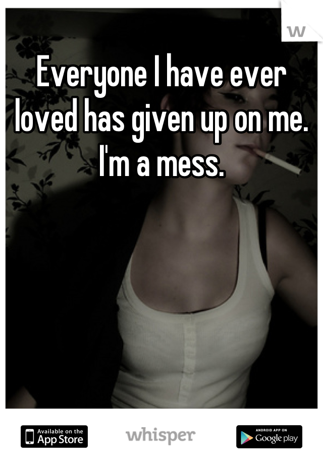 Everyone I have ever loved has given up on me. I'm a mess.