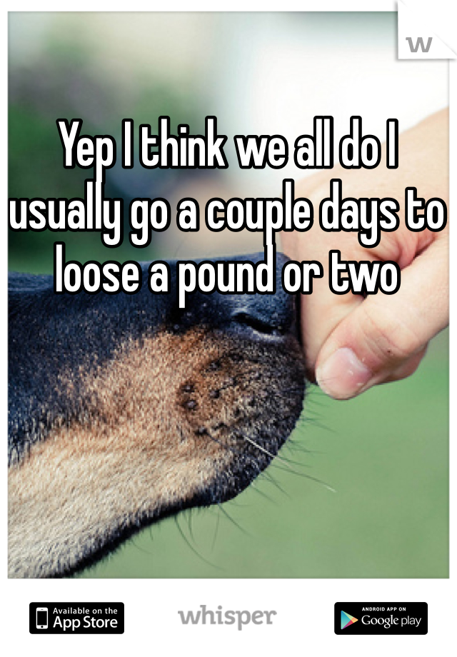 Yep I think we all do I usually go a couple days to loose a pound or two