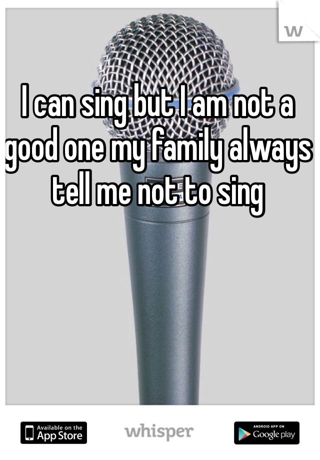 I can sing but I am not a good one my family always tell me not to sing 