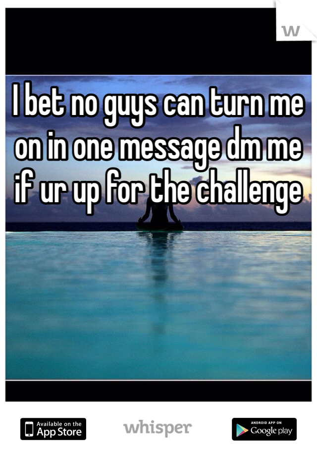 I bet no guys can turn me on in one message dm me if ur up for the challenge