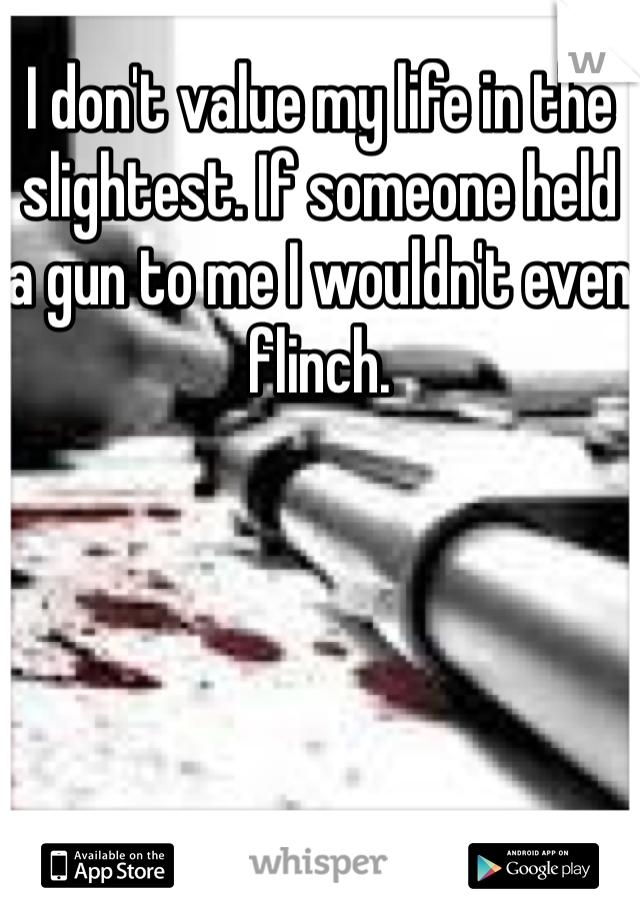 I don't value my life in the slightest. If someone held a gun to me I wouldn't even flinch. 