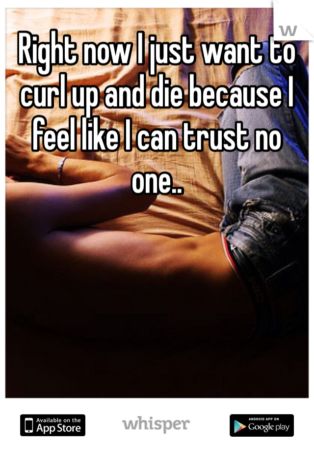 Right now I just want to curl up and die because I feel like I can trust no one..