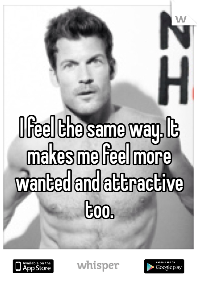 I feel the same way. It makes me feel more wanted and attractive too. 