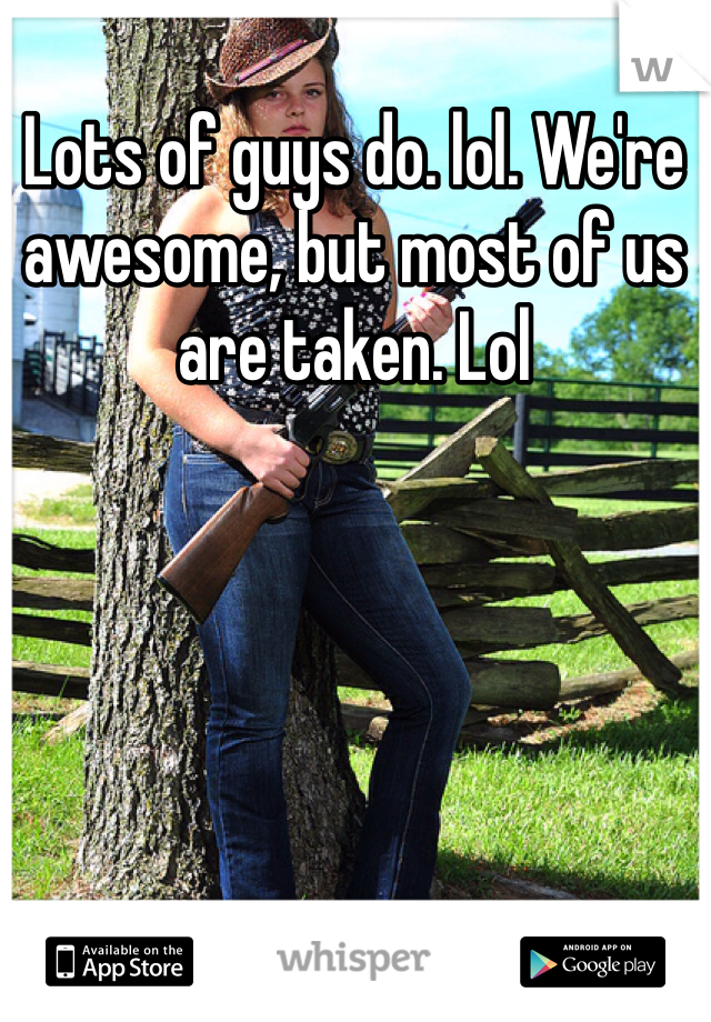 Lots of guys do. lol. We're awesome, but most of us are taken. Lol